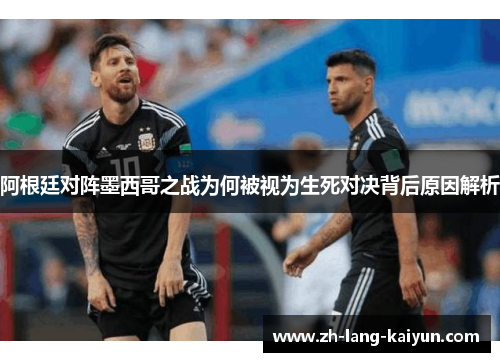 阿根廷对阵墨西哥之战为何被视为生死对决背后原因解析