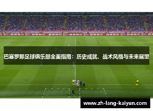 巴塞罗那足球俱乐部全面指南：历史成就、战术风格与未来展望